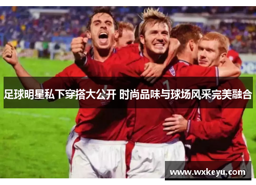 足球明星私下穿搭大公开 时尚品味与球场风采完美融合
