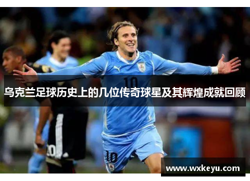 乌克兰足球历史上的几位传奇球星及其辉煌成就回顾
