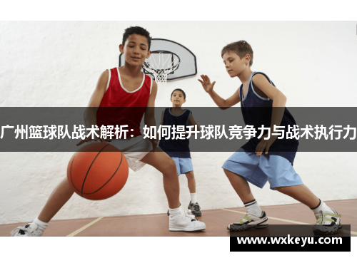 广州篮球队战术解析：如何提升球队竞争力与战术执行力