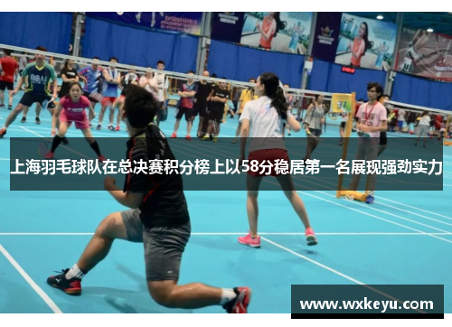 上海羽毛球队在总决赛积分榜上以58分稳居第一名展现强劲实力